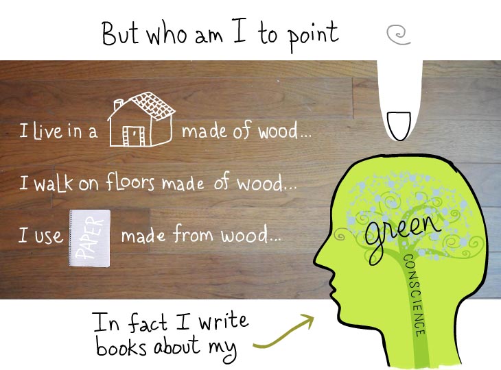 But who am I to point fingers. I live in a house made of wood. I walk on floors made of wood. I use paper made of wood. In fact I write books about my green conscience
