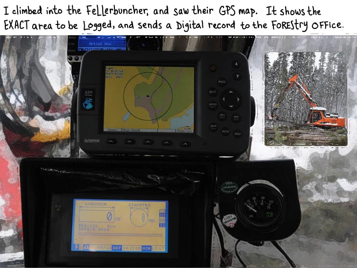 I climbed into the fellerbuncher, and saw their GPS map. It shows the exact area to be logged, and sends a digital record to the forestry office.