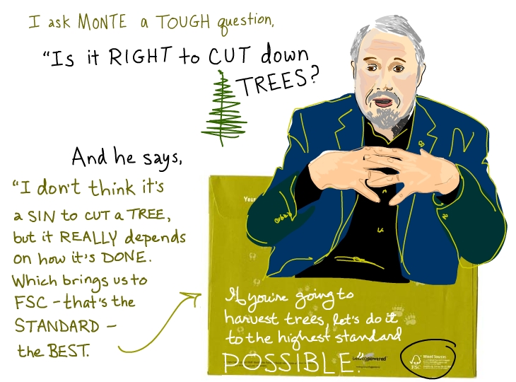 I ask Monte a tough question: 'Is it right to cut down trees?' And he says, 'I don't think it's a sin to cut a tree, but it really depends on how it's done. Which brings us to the FSC -- that's the standard -- the best. If you're going to harvest trees, let's do it to the highest standard possible.
