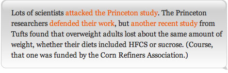 Lots of scientists attacked the Princeton study. The Princeton researchers defended their work, but another recent study from Tufts found that overweight adults lost about the same amount of weight, whether their diets included HFCS or sucrose. (Course, that one was funded by the Corn Refiners Association.)