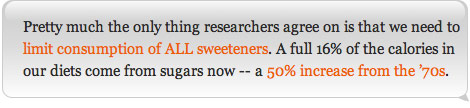 Pretty much the only thing researchers agree on is that we need to limit consumption of ALL sweeteners. A full 16% of the calories in our diets come from sugars now -- a 50% increase from the '70s.