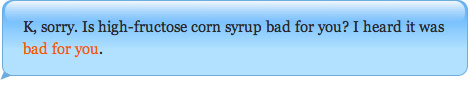 K, sorry. Is high-fructose corn syrup bad for you? I heard it was bad for you.