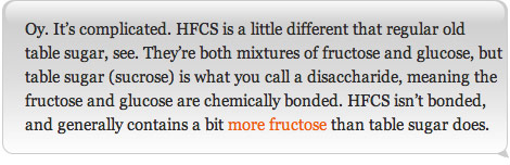 Oy. It's complicated. HFCS is a little different that regular old table sugar, see. They're both mixtures of fructose and glucose, but table sugar (sucrose) is what you call a disaccharide, meaning the fructose and glucose are chemically bonded. HFCS isn't bonded, and generally contains a bit more fructose than table sugar does.