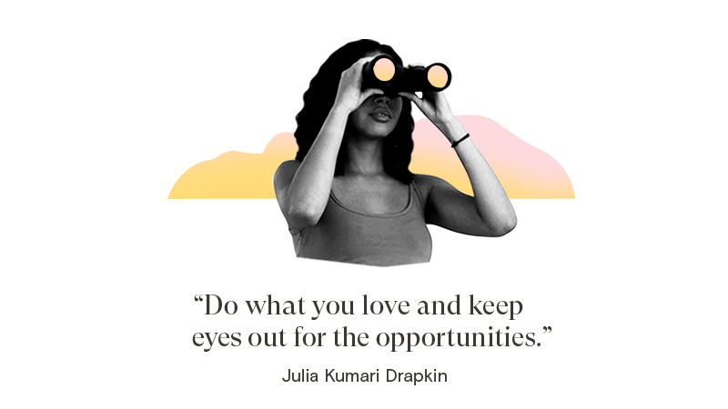 Do what you love and keep eyes out for the opportunities.