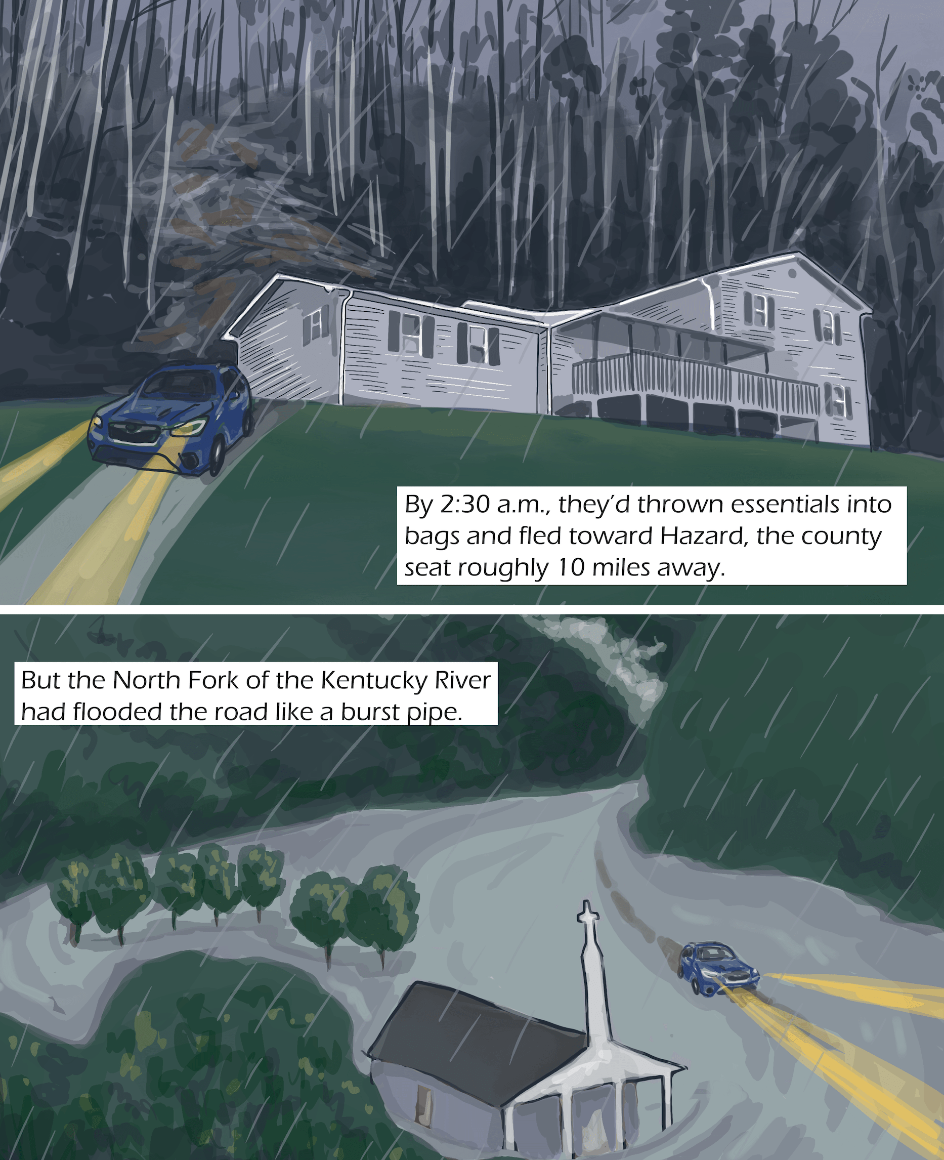 Top image shows a blue car drives away from a house in the woods. It is raining and the headlights are on. Text: By 2:30 a.m., they’d thrown essentials into bags and fled toward Hazard, the county seat roughly 10 miles away. Bottom image: The same car drives by a church and trees. It is rainy and the community is flooded. Text: But the North Fork of the Kentucky River had flooded the road like a burst pipe.