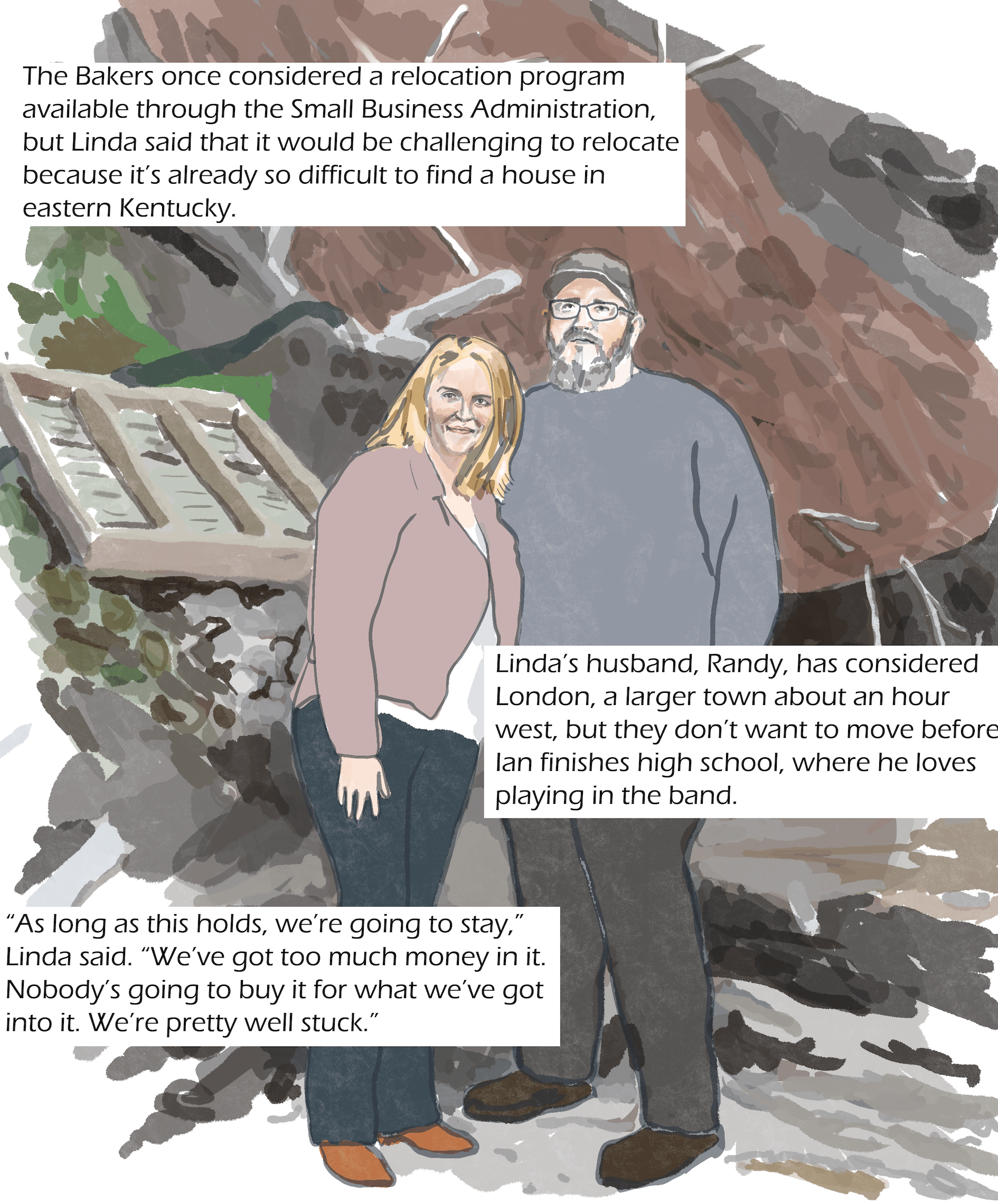 A man and a woman stand in front of a landslide with house pieces mixed in. Text: The Bakers once considered a relocation program available through the Small Business Administration, but Linda said that it would be challenging to relocate because it’s already so difficult to find a house in eastern Kentucky. Linda’s husband, Randy, has considered London, a larger town about an hour west, but they don’t want to move before Ian finishes high school, where he loves playing in the band. Linda Baker: “As long as this holds, we’re going to stay. We’ve got too much money in it. Nobody's going to buy it for what we've got into it. We're pretty well stuck.”