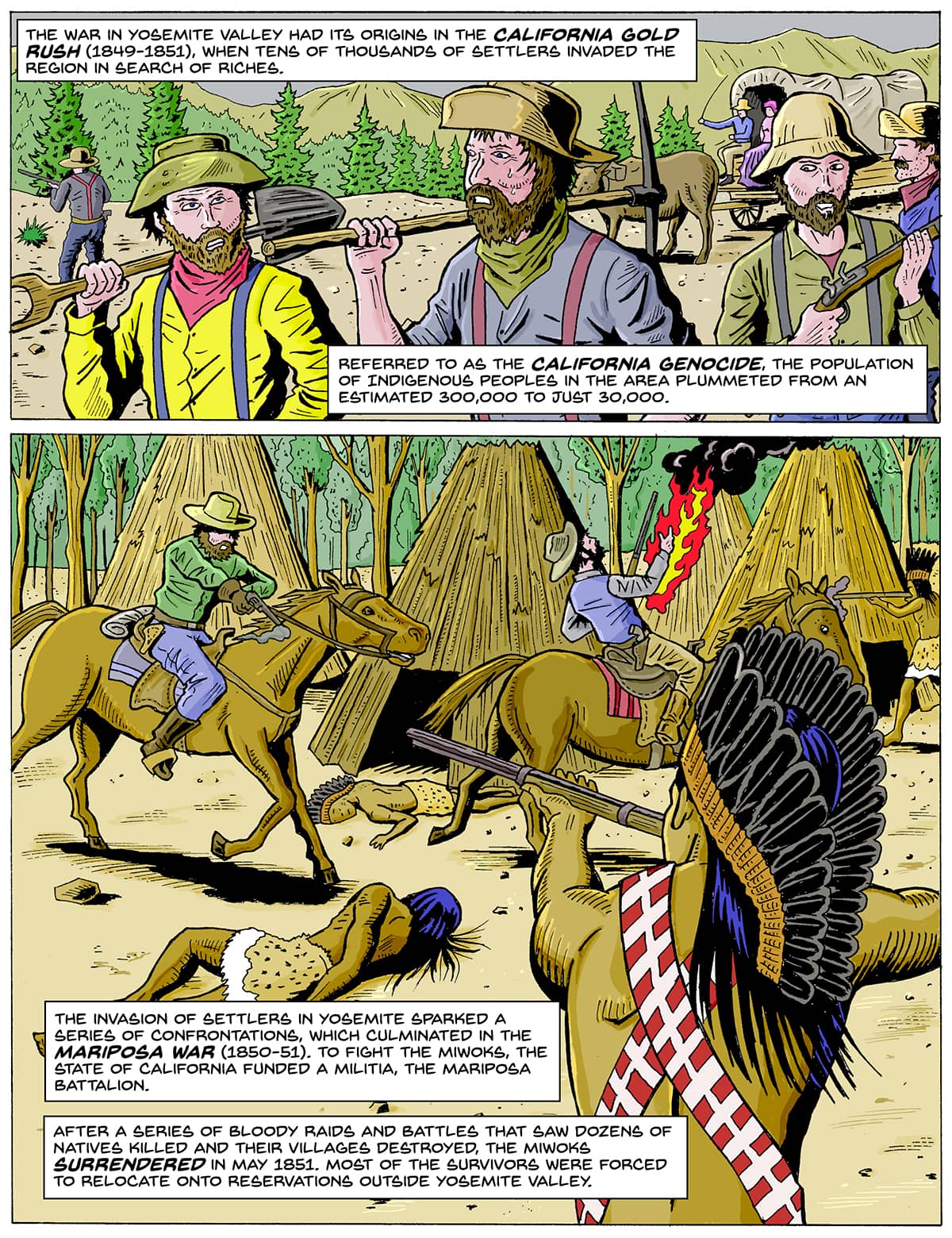 Two comic panels. Top: A group of men (settlers) with guns and hats walk past a line of trees. Bottom: The settlers ride on horseback and shoot at an Indigenous person wearing a bandolier of bullets and holding a rifle. There is a body of an Indigenous person on the ground. Text: The war in Yosemite Valley had its origins in the California Gold Rush (1849-1851), when tens of thousands of settlers invaded the region in search of riches. Referred to as the California Genocide, the population of Indigenous peoples in the area plummeted from an estimated 300,000 to just 30,000. The invasion of settlers in Yosemite sparked a series of confrontations, which culminated in the Mariposa War (1850-51). To fight the Miwoks, the state of California funded a militia, the Mariposa Battalion. After a series of bloody raids and battles that saw dozens of Natives killed and their villages destroyed, the Miwoks surrendered in May 1851. Most of the survivors were forced to relocate onto reservations outside Yosemite Valley.
